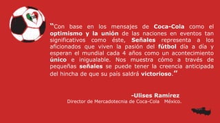 “Con base en los mensajes de Coca-Cola como el
optimismo y la unión de las naciones en eventos tan
significativos como éste, Señales representa a los
aficionados que viven la pasión del fútbol día a día y
esperan el mundial cada 4 años como un acontecimiento
único e inigualable. Nos muestra cómo a través de
pequeñas señales se puede tener la creencia anticipada
del hincha de que su país saldrá victorioso.”
-Ulises Ramírez
Director de Mercadotecnia de Coca-Cola México.
 