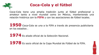 Coca-Cola tiene una amplia tradición junto al fútbol profesional y
amateur tanto a nivel mundial como en México, manteniendo una
relación histórica con la FIFA y con las asociaciones de fútbol locales.
Coca-Cola y el fútbol
1950 Coca-Cola se una a la FIFA a través de presencia publicitaria
en los estadios .
1974 Es aliado oficial de la Selección Nacional.
1978 Es socio oficial de la Copa Mundial de Fútbol de la FIFA.
 