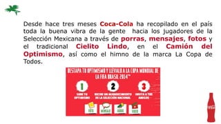 Desde hace tres meses Coca-Cola ha recopilado en el país
toda la buena vibra de la gente hacia los jugadores de la
Selección Mexicana a través de porras, mensajes, fotos y
el tradicional Cielito Lindo, en el Camión del
Optimismo, así como el himno de la marca La Copa de
Todos.
 