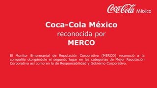 Coca-Cola México
reconocida por
MERCO
El Monitor Empresarial de Reputación Corporativa (MERCO) reconoció a la
compañía otorgándole el segundo lugar en las categorías de Mejor Reputación
Corporativa así como en la de Responsabilidad y Gobierno Corporativo.
 