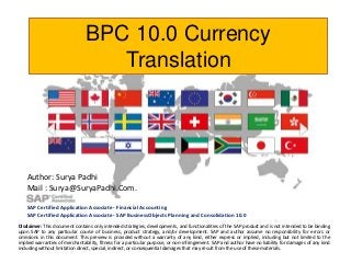 BPC 10.0 Currency
Translation

Author: Surya Padhi
Mail : Surya@SuryaPadhi.Com.
SAP Certified Application Associate - Financial Accounting
SAP Certified Application Associate - SAP BusinessObjects Planning and Consolidation 10.0
Disclaimer: This document contains only intended strategies, developments, and functionalities of the SAP product and is not intended to be binding
upon SAP to any particular course of business, product strategy, and/or development. SAP and author assume no responsibility for errors or
omissions in this document. This preview is provided without a warranty of any kind, either express or implied, including but not limited to the
implied warranties of merchantability, fitness for a particular purpose, or non-infringement. SAP and author have no liability for damages of any kind
including without limitation direct, special, indirect, or consequential damages that may result from the use of these materials.

 
