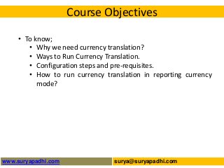 Course Objectives
• To know;
• Why we need currency translation?
• Ways to Run Currency Translation.
• Configuration steps and pre-requisites.
• How to run currency translation in reporting currency
mode?

www.suryapadhi.com

surya@suryapadhi.com

 