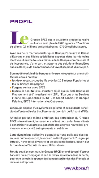 profil


                  Groupe BPCE est le deuxième groupe bancaire
                  en France avec plus de 8 200 agences, 37 millions
de clients, 7,7 millions de sociétaires et 127 000 collaborateurs.

Avec ses deux marques historiques Banque Populaire et Caisse
d’Epargne et ses filiales spécialisées expertes dans leur domaine
d’activité, il exerce tous les métiers de la Banque commerciale et
de l’Assurance, d’une part, et apporte des solutions financières
dans la Banque de Financement et d’Investissement, d’autre part.

Son modèle original de banque universelle repose sur une archi-
tecture à trois niveaux :
• les deux réseaux coopératifs avec les 20 Banques Populaires et
  les 17 Caisses d’Epargne ;
• l’organe central avec BPCE ;
• les filiales dont Natixis – structure cotée qui réunit la Banque de
  Financement et d’Investissement (BFI), l’Epargne et les Services
  Financiers Spécialisés (SFS) –, le Crédit Foncier, la Banque
  Palatine, BPCE International et Outre-mer.

Le Groupe dispose d’un système de garantie et de solidarité bénéfi-
ciant à l’ensemble des établissements de crédit qui lui sont affiliés.

Animées par une même ambition, les entreprises du Groupe
BPCE s’investissent, innovent et s’allient pour aider leurs clients
à concrétiser leurs projets, satisfaire des attentes nouvelles, pro-
mouvoir une société entreprenante et solidaire.

Cette dynamique collective s’appuie sur une politique des res-
sources humaines active, favorisant le développement d’un groupe
attractif, riche de sa diversité et de ses compétences, ouvert sur
le monde et à l’écoute de ses collaborateurs.

Fort de cet élan commun, le Groupe BPCE entend devenir l’acteur
bancaire qui accompagne et sert le mieux ses clients dans la durée,
pour être demain le groupe des banques préférées des Français et
de leurs entreprises.

                                                www.bpce.fr
 