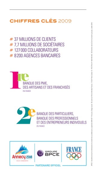 chiffres clés 2009




                                                      BPCE - Société anonyme à directoire et conseil de surveillance au capital de 486 407 115 euros. Siège social : 50, avenue Pierre Mendès France - 75 201 Paris Cedex 13. RCS Paris N° 493 455 042. © Direction de la Communication groupe. Juillet 2010.
# 37 MILLIONS DE CLIENTS
# 7,7 MILLIONS DE SOCIÉTAIRES
# 127 000 COLLABORATEURS
# 8 200 AGENCES BANCAIRES




       BANQUE DES PME,
       DES ARTISANS ET DES FRANCHISÉS
       en france




                   BANQUE DES PARTICULIERS,
                   BANQUE DES PROFESSIONNELS
                   ET DES ENTREPRENEURS INDIVIDUELS
                   en france
 