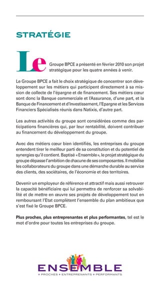 stratégie


                  Groupe BPCE a présenté en février 2010 son projet
                  stratégique pour les quatre années à venir.

Le Groupe BPCE a fait le choix stratégique de concentrer son déve-
loppement sur les métiers qui participent directement à sa mis-
sion de collecte de l’épargne et de financement. Ses métiers cœur
sont donc la Banque commerciale et l’Assurance, d’une part, et la
Banque de Financement et d’Investissement, l’Epargne et les Services
Financiers Spécialisés réunis dans Natixis, d’autre part.

Les autres activités du groupe sont considérées comme des par-
ticipations financières qui, par leur rentabilité, doivent contribuer
au financement du développement du groupe.

Avec des métiers cœur bien identifiés, les entreprises du groupe
entendent tirer le meilleur parti de sa constitution et du potentiel de
synergies qu’il contient. Baptisé « Ensemble », le projet stratégique du
groupe dépasse l’ambition de chacune de ses composantes. Il mobilise
les collaborateurs du groupe dans une démarche durable au service
des clients, des sociétaires, de l’économie et des territoires.

Devenir un employeur de référence et attractif mais aussi retrouver
la capacité bénéficiaire qui lui permettra de renforcer sa solvabi-
lité et de mettre en œuvre ses projets de développement tout en
remboursant l’Etat complètent l’ensemble du plan ambitieux que
s’est fixé le Groupe BPCE.

Plus proches, plus entreprenantes et plus performantes, tel est le
mot d’ordre pour toutes les entreprises du groupe.
 