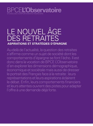 BPCEL’Observatoire
ÉTUDES DES COMPORTEMENTS FINANCIERS




LE NOUVEL ÂGE
DES RETRAITES
ASPIRATIONS ET STRATÉGIES D’ÉPARGNE

Au-delà de l’actualité, la question des retraites
s’afﬁrme comme un sujet de société dont les
comportements d’épargne se font l’écho. Il est
donc dans la vocation de BPCE L     ’Observatoire
d’en explorer les dimensions démographique,
économique et sociétale mais aussi de dresser
le portrait des Français face à la retraite : leurs
représentations et leurs aspirations éclairent
le débat. Enﬁn, leurs comportements ﬁnanciers
et leurs attentes ouvrent des pistes pour adapter
l’offre à une demande déjà forte.




                                                      13
 
