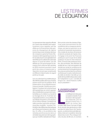 LES TERMES
                                     DE LÉQUATION
                                        ’




Le recensement des rapports ofﬁciels       libre ancien entre les classes d’âge,
sur l’avenir des retraites vient oppor-    il est aussi éminemment lié aux
tunément nous rappeler que les             conditions de la croissance écono-
effets sur le ﬁnancement des pen-          mique, qui peut en gommer ou au
sions du changement de régime              contraire en accentuer les tensions.
économique (avec la baisse des taux        A la croisée de ces deux dimensions
de croissance après les Trente Glo-        et dans le contexte de l’après-crise,
rieuses) et démographique (avec la         il engage à tel point les finances
ﬁn du baby-boom) sont globalement          publiques que le sujet de la dette
identiﬁés par la collectivité nationale    publique ne peut en être dissocié.
depuis un quart de siècle. Les vifs        Enﬁn, à travers des pratiques socia-
débats qui ont accompagné la dis-          les, des symboles, des attentes de
cussion de la réforme des retraites        qualité de vie, c’est une question de
en 2010 montrent pourtant à quel           société qui surgit et conditionne le
point les voies et moyens pour y           contrat social qui lie les générations
répondre ne sont pas consensuels           les unes aux autres dans la conﬁance
et diffèrent d’abord selon le regard       conférée par le cadre institutionnel.
porté sur le sujet.                        Au-delà, la retraite n’est-elle qu’une
                                           partie de la problématique plus vaste
Les uns valorisent la problématique        de l’adaptation à une « société de
des déﬁcits publics alors que d’autres     longue vie » dont l’histoire n’offre
posent avant tout la question de la        aucun précédent ?
préservation d’une dignité écono-
mique et sociale. Certains qui privi-
légient l’analyse de la dynamique
démographique se voient opposer            1. UN BASCULEMENT
des considérations proprement exis-        DÉMOGRAPHIQUE
tentielles sur la relation au travail et                e vieillissement des pays




                                           L
sur les âges de la vie. Il est bien sûr                 européens résulte d’une
impossible de faire une synthèse de                     évolution démographi-
ces débats d’experts ou de citoyens,                    que observée, pour la
d’une inﬁnie richesse. L  ’ambition de                  plupart d’entre eux, à
cette première approche est beau-                       partir du milieu des
coup plus modeste : montrer l’im-          années 1960. Avec l’arrivée à l’âge
brication des différentes thématiques      de la retraite des générations nées
qui inﬂuencent le devenir des retrai-      pendant le baby-boom de l’après-
tes. En effet, si le problème des          guerre, ce phénomène est déjà sen-
retraites prend sa source dans un          sible et devrait s’accélérer dans les
véritable basculement démographi-          décennies à venir. Pour chaque indi-
que qui modiﬁe radicalement l’équi-        vidu de plus de 65 ans, le nombre        15
 