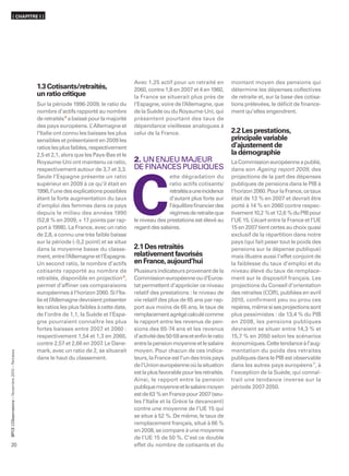 ( CHAPITRE I )




                                                                                              Avec 1,25 actif pour un retraité en         montant moyen des pensions qui
                                                  1.3 Cotisants/retraités,                    2060, contre 1,8 en 2007 et 4 en 1960,      détermine les dépenses collectives
                                                  un ratio critique                           la France se situerait plus près de         de retraite et, sur la base des cotisa-
                                                  Sur la période 1996-2009, le ratio du       l’Espagne, voire de l’Allemagne, que        tions prélevées, le déﬁcit de ﬁnance-
                                                  nombre d’actifs rapporté au nombre          de la Suède ou du Royaume-Uni, qui          ment qu’elles engendrent.
                                                  de retraités 5 a baissé pour la majorité    présentent pourtant des taux de
                                                  des pays européens. L Allemagne et
                                                                            ’                 dépendance vieillesse analogues à
                                                  l’Italie ont connu les baisses les plus     celui de la France.                         2.2 Les prestations,
                                                  sensibles et présentaient en 2009 les                                                   principale variable
                                                  ratios les plus faibles, respectivement                                                 d’ajustement de
                                                  2,5 et 2,1, alors que les Pays-Bas et le                                                la démographie
                                                  Royaume-Uni ont maintenu ce ratio,          2. UN ENJEU MAJEUR                          La Commission européenne a publié,
                                                  respectivement autour de 3,7 et 3,3.        DE FINANCES PUBLIQUES                       dans son Ageing report 2009, des
                                                  Seule l’Espagne présente un ratio                          ette dégradation du          projections de la part des dépenses




                                                                                              C
                                                  supérieur en 2009 à ce qu’il était en                      ratio actifs cotisants/      publiques de pensions dans le PIB à
                                                  1996, l’une des explications possibles                     retraités a une incidence    l’horizon 2060. Pour la France, ce taux
                                                  étant la forte augmentation du taux                        d’autant plus forte sur      était de 13 % en 2007 et devrait être
                                                  d’emploi des femmes dans ce pays                           l’équilibre ﬁnancier des     porté à 14 % en 2060 contre respec-
                                                  depuis le milieu des années 1990                           régimes de retraite que      tivement 10,2 % et 12,6 % du PIB pour
                                                  (52,8 % en 2009, + 17 points par rap-       le niveau des prestations est élevé au      l’UE 15. L’écart entre la France et l’UE
                                                  port à 1998). La France, avec un ratio      regard des salaires.                        15 en 2007 tient certes au choix quasi
                                                  de 2,8, a connu une très faible baisse                                                  exclusif de la répartition dans notre
                                                  sur la période (- 0,2 point) et se situe                                                pays (qui fait peser tout le poids des
                                                  dans la moyenne basse du classe-            2.1 Des retraités                           pensions sur la dépense publique)
                                                  ment, entre l’Allemagne et l’Espagne.       relativement favorisés                      mais illustre aussi l’effet conjoint de
                                                  Un second ratio, le nombre d’actifs         en France, aujourd’hui                      la faiblesse du taux d’emploi et du
                                                  cotisants rapporté au nombre de             Plusieurs indicateurs provenant de la       niveau élevé du taux de remplace-
                                                  retraités, disponible en projection 6,      Commission européenne ou d’Euros-           ment sur le dispositif français. Les
                                                  permet d’afﬁner ces comparaisons            tat permettent d’apprécier ce niveau        projections du Conseil d’orientation
                                                  européennes à l’horizon 2060. Si l’Ita-     relatif des prestations : le niveau de      des retraites (COR), publiées en avril
                                                  lie et l’Allemagne devraient présenter      vie relatif des plus de 65 ans par rap-     2010, confirment peu ou prou ces
                                                  les ratios les plus faibles à cette date,   port aux moins de 65 ans, le taux de        repères, même si ses projections sont
                                                  de l’ordre de 1,1, la Suède et l’Espa-      remplacement agrégé calculé comme           plus pessimistes : de 13,4 % du PIB
                                                  gne pourraient connaître les plus           le rapport entre les revenus de pen-        en 2008, les pensions publiques
                                                  fortes baisses entre 2007 et 2060 :         sions des 65-74 ans et les revenus          devraient se situer entre 14,3 % et
                                                  respectivement 1,54 et 1,3 en 2060,         d’activité des 50-59 ans et enﬁn le ratio   15,7 % en 2050 selon les scénarios
                                                  contre 2,57 et 2,66 en 2007 Le Dane-
                                                                                .             entre la pension moyenne et le salaire      économiques. Cette tendance à l’aug-
                                                  mark, avec un ratio de 2, se situerait      moyen. Pour chacun de ces indica-           mentation du poids des retraites
      ’Observatoire – Novembre 2010 – Retraites




                                                  dans le haut du classement.                 teurs, la France est l’un des trois pays    publiques dans le PIB est observable
                                                                                              de l’Union européenne où la situation       dans les autres pays européens 7, à
                                                                                              est la plus favorable pour les retraités.   l’exception de la Suède, qui connaî-
                                                                                              Ainsi, le rapport entre la pension          trait une tendance inverse sur la
                                                                                              publique moyenne et le salaire moyen        période 2007-2050.
                                                                                              est de 63 % en France pour 2007 (seu-
                                                                                              les l’Italie et la Grèce la devancent)
                                                                                              contre une moyenne de l’UE 15 qui
                                                                                              se situe à 52 %. De même, le taux de
                                                                                              remplacement français, situé à 66 %
BPCE L




                                                                                              en 2008, se compare à une moyenne
                                                                                              de l’UE 15 de 50 %. C’est ce double
20                                                                                            effet du nombre de cotisants et du
 