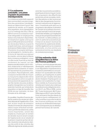 3.1 La croissance                          ainsi des mouvements sociodémo-
potentielle : une pierre                   graphiques et économiques (morta-
angulaire de paramètres                    lité, progression des effectifs des
interdépendants                            personnes actives occupées, évolu-
La croissance potentielle apparaît         tion des salaires ou des revenus par
bien comme étant une pierre angu-          tête) et des changements d’environ-
laire des paramètres interdépen-           nement institutionnel et réglemen-
dants qui déterminent l’avenir des         taire. L’incertitude porte alors sur la                                        LES TERMES
                                                                                                                        DE L’ÉQUATION
systèmes de retraite, qu’il s’agisse       progression des salaires, la situation
de la répartition, de la capitalisation    de l’emploi et la politique économi-
ou d’un mélange des deux. Elle se          que (par exemple, le taux de rempla-
déﬁnit comme la croissance maxi-           cement des retraites), qui s’expliquent
male atteignable en employant les          aussi par les perspectives tendanciel-
facteurs de production disponibles,        les d’activité. La dette publique, qui
en travail et en capital, ainsi qu’en      vient en partie de la couverture par
gains d’efﬁcacité dans la combinai-        l’emprunt du besoin éventuel de
son de ces deux facteurs, à savoir le      ﬁnancement du système de retraite,
progrès technique, sans provoquer          interfère également sur la croissance
de tensions inﬂationnistes. Le rythme      potentielle, à la fois comme une          FOCUS
d’évolution du progrès technique,          contrainte et comme une résultante        Croissance
qui est exogène (il « tombe du ciel »,     du contexte économique.                   et retraite
à moins de répondre aux signaux
                                                                                     Schématiquement,
du marché, comme dans la théorie                                                     la croissance économique
de la croissance endogène), y joue         3.2 Une recherche vitale                  dépend de la progression
un rôle crucial. Il permet au taux de      d’équilibre face à la dérive              de la population active et des
rendement du capital, qui par              des ﬁnances publiques                     gains de productivité. Une
                                                                                     situation de baisse du nombre
essence est décroissant, de se main-       La France, comme la plupart des pays      des actifs s’accompagne donc
tenir, évitant ainsi un ralentissement     développés, assiste conjointement         a priori d’une croissance faible
spontané de la croissance, en raison       à une dégradation importante de sa        qui contraint d’autant plus les
                                                                                     marges de manœuvre face au
de l’épuisement du processus d’ac-         croissance potentielle et à une accé-     déséquilibre démographique.
cumulation. Plus simplement, cette         lération non soutenable de la dette       La montée du taux d’emploi
croissance tendancielle de moyen           publique, qui s’expliquent, en partie     des seniors est doublement
                                                                                     vertueuse : elle limite le
ou long terme dépend elle-même             seulement, par l’ampleur de la plus
                                                                                     déséquilibre entre actifs et
de la population active occupée et         sévère récession d’après-guerre. La       inactifs et favorise à long
de la productivité apparente du tra-       question de la recherche d’un équi-       terme une création de richesse
vail. De manière récursive, la démo-       libre crédible du financement des         plus dynamique et donc des
                                                                                     revenus et une base de
graphie interagit donc sur le rythme       retraites est d’autant plus vitale que    cotisations en expansion.
potentiel d’activité, par le biais de la   les prélèvements obligatoires (envi-      La capacité à assurer des gains
population en âge de travailler (les       ron 42,8 % du PIB en 2008, contre         de productivité, notamment
                                                                                     par l’incorporation du progrès
20-64 ans par exemple), du taux            39,7 % pour la zone euro, 36,4 % pour     technique et des
d’emploi et du chômage.                    l’Allemagne et 26,9 % pour les Etats-     investissements d’innovation,
                                           Unis) sont parmi les plus élevés du       élève aussi la croissance, ce
En parallèle, l’équilibre ﬁnancier glo-    monde et que le vieillissement (cf.       qui permet ainsi de consacrer
                                                                                     plus facilement des
bal du système de retraite par répar-      infra) contribue à accroître la dérive    ressources nouvelles
tition découle de l’égalité entre, d’une   des finances publiques vers des           aux pensions.
part, le taux moyen de cotisation          seuils qui se révéleraient historique-
retraite, le nombre de cotisants et leur   ment contraignants pour le dévelop-
salaire moyen (il faudrait normale-        pement harmonieux de l’activité.
ment y joindre les ressources, certes
moins importantes, venant des
impôts) et, d’autre part, le nombre
de retraités (tout en tenant compte
de l’espérance de vie en retraite) et
la pension moyenne qui leur est ver-
sée. L ’évolution des situations relati-
ves des actifs et des retraités des
différents régimes de retraite provient                                                                                           23
 