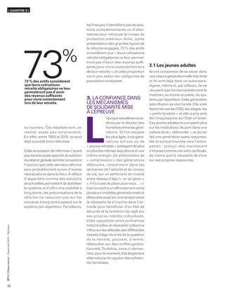 ( CHAPITRE II )



                                                                                            les Français n’identiﬁent pas de solu-
                                                                                            tions complémentaires ou d’alter-
                                                                                            natives pour retrouver le niveau de
                                                                                            protection antérieur. Ainsi, après
                                                                                            présentation des grandes lignes de
                                                                                            la réforme engagée, 73 % des actifs




                                                  73
                                                                                            considèrent que « leurs cotisations
                                                                                            retraite obligatoires ne leur permet-
                                                                                            tront pas d’avoir des revenus sufﬁ-
                                                                                            sants pour vivre correctement lors         3.1 Les jeunes adultes
                                                                                            de leur retraite », et cette proportion    Ils ont conscience de se situer dans
                                                                                            varie peu selon les catégories de          une césure générationnelle très forte
                                                  73 % des actifs considèrent               population analysées.                      et ils sont déjà dans un autre para-
                                                  que leurs cotisations                                                                digme, même si, par ailleurs, ils ne
                                                  retraite obligatoires ne leur                                                        récusent pas fondamentalement le
                                                  permettront pas d’avoir
                                                  des revenus sufﬁsants                                                                maintien, au moins en partie, du sys-
                                                  pour vivre correctement                   3. LA CONFIANCE DANS                       tème par répartition. Cette génération
                                                  lors de leur retraite.                    LES MÉCANISMES                             sans illusion se veut lucide. Elle a été
                                                                                            DE SOLIDARITÉ MISE                         façonnée par les CDD, les stages, les
                                                                                            ÀL ’ÉPREUVE                                « petits boulots » et elle a pris acte
                                                                                                          ’époque actuelle se carac-   de l’impuissance de l’Etat à l’aider.




                                                                                            L
                                                                                                          térise par la dilution des   Ces jeunes adultes ne comptent plus
                                                  ou ouvriers. Ces résultats sont, en                     frontières entre les géné-   sur les institutions. Ils sont dans une
                                                  réalité, assez peu surprenants.                         rations. Si l’on excepte     culture de la « débrouille », ce qui en
                                                  En effet, entre 1993 et 2010, se sont                   les plus âgés, trois géné-   fait une génération assez responsa-
                                                  déjà succédé trois réformes.                            rations actives ou de        ble et surtout tournée vers l’antici-
                                                                                            « jeunes retraités » partagent de plus     pation : prévoir dès maintenant
                                                  Cette succession de réformes n’ayant      en plus les mêmes aspirations et une       s’impose comme une vertu cardinale,
                                                  pas dans le passé apporté de solution     même énergie. Ce phénomène de              de même que la nécessité de vivre
                                                  durable et globale semble convaincre      « compression » des générations            sur ses propres ressources.
                                                  l’opinion que cette dernière réforme      débouche, notamment dans les
                                                  sera probablement suivie d’autres         domaines de l’activité et du niveau
                                                  réévaluations dans le futur. A défaut     de vie, sur un sentiment de rivalité
                                                  d’apparaître comme des solutions          entre classes d’âge (« on se gêne »,
                                                  structurelles permettant de stabiliser    « il n’y a pas de place pour tous… »).
                                                  le système et d’offrir une visibilité à   Ceci conduit à un affrontement entre
                                                  long terme, les préconisations de la      plusieurs modèles générationnels et
                                                  réforme ne rassurent pas sur les          débouche aussi sur une tension entre
                                                  menaces à long terme pesant sur le        la nécessité de s’inscrire dans l’en-
                                                  système par répartition. Par ailleurs,    traide pour bénéﬁcier d’un ﬁlet de
                                                                                            sécurité et la tentation de repli sur
                                                                                            ses propres intérêts individuels.
                                                                                            Cette opposition entre contraintes
                                                                                            individuelles et nécessité collective
      ’Observatoire – Novembre 2010 – Retraites




                                                                                            inﬂue sur les attitudes des différentes
                                                                                            classes d’âge vis-à-vis de la question
                                                                                            de la retraite, pouvant, à terme,
                                                                                            déboucher sur des conﬂits généra-
                                                                                            tionnels. Toutefois, ceux-ci demeu-
                                                                                            rent, pour le moment, très largement
                                                                                            atténués par la vigueur des solidari-
                                                                                            tés familiales.
BPCE L




36
 