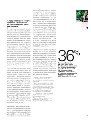 teurs que l’on a tendance à pousser
                                             vers la sortie ». En outre, en compa-
                                             raison d’une étude réalisée en 2003 11,
                                             le sentiment des seniors quant à leur
                                             place dans l’entreprise liée à leur âge
                                             s’est fortement dégradé. En 2003, 36 %
4.1 Le paradoxe des seniors :                des 50 ans et plus en activité décla-
continuer à évoluer dans                     raient « se sentir confrontés à un envi-                                     RETRAITE ET
                                                                                                                           VIE ACTIVE :
un contexte qui leur paraît                  ronnement professionnel plus difﬁcile                                      LES REGARDS
peu favorable                                en raison de leur âge ». Cette propor-
                                                                                                                        DES FRANÇAIS

Il y a encore moins de dix ans, la           tion est passée à 50 % en juillet 2010,
décennie de la cinquantaine était bor-       certes dans un contexte de marché du
née par la rupture symbolique de la          travail nettement moins favorable ; et
retraite, puisque, si le moment effec-       si la progression n’a été « que » de
tif de la cessation d’activité n’était pas   11 points parmi les cadres et les pro-
uniforme, le repère des 60 ans restait       fessions intermédiaires (de 33 % à
très ancré dans les esprits. Interro-        44 %), elle s’est accrue de 20 points
geons aujourd’hui une personne               parmi les employés et les ouvriers (de
venant de passer le cap des 50 ans :         36 % des 50 ans et plus en activité en
le changement est radical. Tout              2003 à 56 % aujourd’hui).
d’abord, elle ne se reconnaît pas ou
plus comme senior et, dans son esprit,       Cette perception semble en partie en




                                                                                        36
il lui reste encore 12 ou 15 années de       décalage avec l’évolution de l’attitude
vie active avant d’envisager la retraite,    des employeurs vis-à-vis des seniors,
soit quasiment le tiers de son parcours      la perspective d’une augmentation
professionnel. Notamment avec l’al-          de la part des salariés de 50 ans et
longement de la vie active, ce constat,      plus dans les prochaines années sus-
même partiel, montre que le terme et         citant moins d’appréhension en 2008
la déﬁnition des seniors ont profon-         qu’en 2001 12. En 2008, les employeurs     Paradoxe du travail,
dément changé de sens.                       du secteur marchand sont plus des          84 % des actifs jugent
                                                                                        leur travail très intéressant
                                             trois quarts à estimer que l’expé-         (82 % parmi les 50-59 ans)
Tout d’abord, loin de l’image d’une          rience, le savoir-faire et la conscience   mais dès 45-49 ans, seuls
catégorie désabusée vis-à-vis du             professionnelle sont des atouts pour       36 % estiment avoir
travail, plus de 80 % des actifs de 50 à     les seniors de 50 ans et plus par rap-     de bonnes perspectives
                                                                                        d’évolution professionnelle.
59 ans jugent « leur travail très            port aux autres salariés.                  Cette proportion chute
intéressant », soit une proportion           9
                                                                                        à 25 % parmi les 55-59 ans.
                                               « Arriver à joindre les deux bouts »
identique à celle de leurs cadets, ce        est classiquement cité en tête
qui souligne, au passage, le rôle struc-     dans la hiérarchie des préoccupations
turant de l’activité professionnelle         ﬁnancières.
                                             10
dans cette tranche d’âge. En revanche,          A titre de comparaison, 40 % des
                                             non-retraités disent avoir enregistré
dès 45-49 ans, seules 36 % des per-          une baisse de leur niveau de vie au
sonnes interrogées estiment avoir            cours de ces dernières années, mais
« de bonnes perspectives d’évolution         26 % jugent qu’il s’est amélioré, les
                                             34 % restant estimant que leur
professionnelle », cette proportion          pouvoir d’achat est resté stable.
chutant à 30 % parmi les 50-54 ans et        11
                                                L’Observatoire Caisse d’Epargne
à seulement 25 % du côté des 55-             2004, « Seniors : parcours de vie,
                                             parcours d’épargne ».
59 ans. De même, le sentiment                12
                                                Source : Dares, « L  ’opinion des
« d’avoir des difﬁcultés à rebondir en       employeurs sur les seniors »,
cas de problème d’emploi » devient           Analyses n° 055, septembre 2010.
majoritaire après 50 ans.

Ce jugement face à l’absence de pers-
pectives professionnelles ou de capa-
cités à pouvoir rebondir trouve son
pendant dans le fait que les actifs de
plus de 50 ans sont plus de 70 % à se
considérer comme « des collabora-                                                                                                  39
 