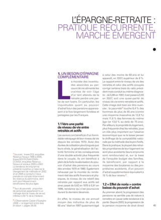 L
                                        ’ÉPARGNE-RETRAITE :
                                     PRATIQUE RÉCURRENTE,
                                         MARCHÉ ÉMERGENT



                                     1. UN BESOIN D’ÉPARGNE                     à celui des moins de 60 ans et lui
                                     COMPLÉMENTAIRE                             apparaît, en 2007 supérieur de 8 %.
                                                                                                    ,
                                                 a montée des incertitu-        Le rapport entre le niveau de vie des




                                     L
                                                 des associées au par-          retraités et celui des actifs occupés
                                                 cours de vie alimente les      corrige certains biais du ratio précé-
                                                 craintes de voir l’âge         dent mais conduit au même diagnos-
                                                 d’or tant attendu de la        tic : de 0,88 en 1997 il est passé à 0,93
                                                                                                      ,
                                                 retraite perdre une par-       en 2007, soit une quasi-parité de
                                     tie de son lustre. En particulier, les     niveau de vie entre retraités et actifs.
                                     inquiétudes quant au pouvoir               Cette image doit bien sûr être nuan-
                                     d’achat futur des pensions apparais-       cée : la pauvreté 2 touche 8,4 % des
                                     sent à la fois largement fondées et        hommes de plus de 65 ans (contre
                                     partagées par les Français.                une moyenne masculine de 12,8 %)
                                                                                mais 11,6 % des femmes du même
                                                                                âge (et 13,6 % au-delà de 75 ans).
                                     1.1Vers une parité                         Par ailleurs, la propriété du logement,
                                     de niveau de vie entre                     plus fréquente chez les retraités, joue
                                     retraités et actifs                        un rôle plus important sur l’aisance
                                     Les seniors ont bénéﬁcié d’un formi-       économique que ne le laisse penser
                                     dable rattrapage de leur niveau de vie     le chiffrage de la comptabilité natio-
                                     depuis les années 1970. Avec des           nale par la méthode des loyers ﬁctifs.
                                     durées de cotisation plus longues que      Dans la pratique, la plupart des retrai-
                                     leurs aînés, la généralisation de l’ac-    tés propriétaires de leur logement ne
                                     tivité féminine et les conséquences        sont plus accédants (leurs emprunts
1
  Sources : Insee-DGI, enquêtes      d’une double activité plus fréquente       sont remboursés) et, sur la base
Revenus ﬁscaux 1996 à 2005,
Insee-DGFiP-CNAF-CNAV-               dans le couple, ils ont bénéficié à        de l’enquête budget des familles,
CCMSA, enquêtes Revenus              plein de la forte revalorisation du pou-   ils bénéficient, par rapport à la
ﬁscaux et sociaux 2005 à 2007   .
La tendance de long terme            voir d’achat des pensions au cours         moyenne des locataires ou des pro-
présente toutefois un biais car le   des années 1970 et 1980. Egalement         priétaires accédants, d’un pouvoir
changement de méthode en 2002        rehaussé par la montée du rende-           d’achat supplémentaire équivalant à
et en 2005 a conduit à mieux
prendre en compte notamment          ment réel des actifs ﬁnanciers et phy-     15 % de leur revenu 3.
les revenus du patrimoine, dont      siques, le niveau de vie relatif des
sont plus fréquemment                retraités par rapport aux actifs est
bénéﬁciaires les plus âgés.                                                     1.2 « Effet de noria » contre
                                     ainsi passé de 0,62 en 1970 à 0,91 en
2
  Taux de pauvreté : proportion      1996, tendance qui s’est poursuivie        baisse du pouvoir d’achat
de personnes appartenant à un
ménage dont le niveau de vie est     durant la dernière décennie.               Au premier abord, la progression des
inférieur à 60 % de la médiane.                                                 pensions ne semble pas de nature à
3
                                     En effet, le niveau de vie annuel          remettre en cause cette tendance à la
 L’Observatoire Caisse d’Epargne
2008, « Le logement entre rêve       moyen des individus de plus de             parité. Depuis 2003, la progression de
et raison », pages 38-39.            60 ans 1 était en 1997 quasiment égal      la pension moyenne de droit direct          45
 
