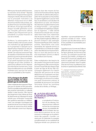Même pour les seuls actifs ﬁnanciers,       jusqu’au bout des moyens de leur
la motivation de la retraite 17 dépasse     autonomie ﬁnancière et de leur dignité
effectivement largement les supports        personnelle. Au-delà de cette préoccu-
d’épargne-retraite. Elle est ainsi deve-    pation de ne pas peser sur les proches,
nue la principale motivation à la           ils aspirent également à pouvoir faire
détention d’assurance-vie en 2004,          face, le cas échéant, à une situation de
devant la protection des proches, par-      dépendance qui peut, soit entraîner
ticulièrement pour la tranche d’âge de      des dépenses supplémentaires (prise                                           L’ÉPARGNE-RETRAITE :
                                                                                                                        PRATIQUE RÉCURRENTE,
35 à 64 ans. A tout âge avant 54 ans,       en charge humaine…), soit supposer                                              MARCHÉ ÉMERGENT

chaque nouvelle génération suivie           un investissement spéciﬁque (adapta-
par l’enquête patrimoine détient            tion du logement…). Cette volonté
d’ailleurs plus fréquemment que la          d’autonomie va de pair avec une aspi-
précédente un produit ﬁnancier en           ration forte à bien vivre, notamment
vue de la retraite.                         chez les jeunes retraités, voire à réali-   répartition – qui sont précisément uni-
                                            ser des projets longtemps différés qui      quement versées en rente – laisse
D’ailleurs, la préoccupation de la          peuvent conduire à des arbitrages           à penser que des alternatives sont à
retraite constitue, bien souvent, autant    ﬁnanciers spéciﬁques. Enﬁn, l’aide aux      la fois possibles et souhaitables pour
une motivation qui agit globalement         proches, descendants mais aussi             les épargnants.
sur la propension à épargner qu’un          ascendants, leur apparaît comme un
objectif précis d’épargne sur des pro-      impératif dans un contexte de multipli-     L’appétence pour la rente est d’ailleurs
duits spécifiquement dédiés à la            cation des aléas économiques et fami-       différente selon les sexes et les âges.
retraite. Les mesures concernant l’âge      liaux au cours des parcours de vie,         De façon générale, les femmes et les
de cessation d’activité et le niveau des    et la transmission comme un idéal si        ouvriers, qui anticipent souvent des
pensions qui seront servies alimentent      les conditions sont réunies.                pensions plus faibles, privilégient la
la peur de l’avenir. Dans ce contexte,                                                  rente à 55 % et sont peu adeptes de la
ce qui paraît important aux yeux des        Cette multiplication des besoins de         sortie en capital, mais 30 % préfèrent
ménages est de s’être constitué un          sécurisation à long terme est d’autant      néanmoins panacher rente et capital.
patrimoine sufﬁsant et d’en disposer        plus frappante qu’elle concerne le plus     Chez les hommes, la préférence pour
pour faire face le moment venu, ce qui      souvent l’ensemble des classes d’âge        la sortie en capital est plus élevée mais
risque de déboucher sur une véritable       à partir de l’âge de 30 ans. Elle s’ac-     17
                                                                                           «L’épargne ﬁnancière en prévision
frustration pour ceux qui n’en auront       compagne également d’un besoin              de la retraite : comportements de
pas eu la possibilité ou les moyens.        d’épouser des parcours de vie plus          détention et montants investis »,
                                            aléatoires et qui supposent une capa-       Amandine Brun-Schammé et Michel
                                                                                        Duée, Economie et Statistique
                                            cité d’adaptation aux circonstances :       n° 417-418, 2008.
3.3 La longue vie plutôt                    le chômage ou le divorce d’un enfant,
que la retraite, les aléas                  une perte d’autonomie précoce, la
plutôt que la continuité                    possibilité de poursuivre une activité
Cette multiplicité des supports à l’épar-   rémunérée durant les premières
gne pour la retraite ne tient pas seule-    années de la retraite, un héritage…
ment à un problème de positionnement
des produits individuels ou collectifs
dédiés à cette fonction. Elle répond
plus largement à des critères de choix      4. LA FLEXI-SÉCURITÉ,
de placements qui dépassent la seule        L AVENIR DE L
                                             ’           ’ÉPARGNE-
retraite pour embrasser l’ensemble          RETRAITE ?
des questions associées au vieillisse-                  a complexité et l’imbrica-




                                            L
ment. Les ménages n’envisagent pas                      tion de ces attentes, leur
seulement de se couvrir face au risque                  séquencement différent
de perte de revenus lors de la retraite                 suivant les circonstances
mais entendent avant tout disposer                      vécues, la probabilité éle-
                                                        vée de constater des rup-
                                            tures dans le parcours de vie, tout
                                            concourt à s’interroger sur la préémi-
                                            nence des supports « tunnels » en
                                            rente pure. En particulier, le caractère
                                            complémentaire et non substitutif de
                                            l’épargne-retraite aux pensions de                                                             53
 