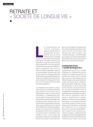 ( CONCLUSION )




                                                  RETRAITE ET
                                                  « SOCIÉTÉ DE LONGUE VIE »




                                                                          e comportement en            çais qui ont préparé ﬁnancièrement




                                                            L
                                                                          matière d’épargne-           leur retraite pensent majoritairement
                                                                          retraite illustre bien le    qu’ils vivront moins bien cette
                                                                          changement de pers-          période que leurs parents. Les
                                                                          pective vis-à-vis de la      « trente heureuses », de 1970 à 2000,
                                                                          retraite dans la société     qui voulaient que chaque génération
                                                            française. L’aspiration à une solution     de retraités vive mieux que la précé-
                                                            alternative, complémentaire de la          dente, sont maintenant révolues.
                                                            répartition, va de pair avec l’anticipa-
                                                            tion croissante d’un recul du pouvoir
                                                            d’achat futur des pensions effective-      L’avènement d’une
                                                            ment programmé dès avant la                « société de longue vie »
                                                            réforme de 2010. Cependant, dès lors       L’avènement inédit d’une « société
                                                            qu’une stratégie ﬁnancière est mise        de longue vie » bouleverse tous les
                                                            en œuvre par les ménages, elle vise        repères en matière de gestion du
                                                            à répondre à une problématique plus        système de retraite. Qu’il s’agisse
                                                            large, qui englobe toutes les dimen-       des capacités physiologiques aux
                                                            sions relatives à l’allongement de la      différents âges, des représentations
                                                            vie et à la montée des incertitudes        et des marqueurs de la vieillesse,
                                                            qui l’accompagnent.                        des formes de la solidarité intergé-
                                                                                                       nérationnelle ou de la place des
                                                            La multiplicité des besoins (préser-       seniors dans le monde du travail et
                                                            vation du pouvoir d’achat, protection      les structures familiales (avec la
                                                            des proches, financement de la             multiplication des lignées de quatre
                                                            dépendance, aide ou transmission           générations), les sociétés européen-
      ’Observatoire – Novembre 2010 – Retraites




                                                            aux enfants…), la difﬁculté à en pré-      nes sont les premières, avec le
                                                            voir le délai d’occurrence et l’inten-     Japon, à expérimenter à grande
                                                            sité et enﬁn le caractère partiellement    échelle une situation sans précédent
                                                            conditionnel de certains choix (la         historique. Le professeur Baulieu
                                                            transmission est souhaitée mais sup-       nous alerte d’ailleurs à raison sur les
                                                            pose que le capital concerné n’ait pas     enjeux qui en découlent. Le passage
                                                            été mobilisé pour ﬁnancer sa dépen-        de l’espérance de vie à plus de
                                                            dance), tout concourt à la recherche       80 ans au cours des années 2000 –
                                                            de solutions offrant des marges de         soit un gain d’une trentaine d’an-
                                                            manœuvre dans l’arbitrage entre            nées en un siècle – couplé à l’arrivée
BPCE L




                                                            capital et rente, comme dans les           à l’âge de la retraite de la génération
                                                            périodes choisies pour mobiliser les       des baby-boomers particulièrement
56                                                          fonds. Pour autant, même les Fran-         nombreuse en France ne permet
 