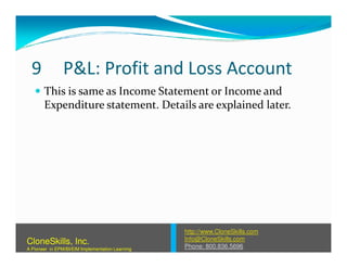 9 P&L: Profit and Loss Account
This is same as Income Statement or Income and
Expenditure statement. Details are explained later.
http://www.CloneSkills.com
Info@CloneSkills.com
Phone: 800.836.5696
CloneSkills, Inc.
A Pioneer in EPM/BI/EIM Implementation Learning
 