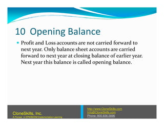 10 Opening Balance
Profit and Loss accounts are not carried forward to
next year. Only balance sheet accounts are carried
forward to next year at closing balance of earlier year.
Next year this balance is called opening balance.Next year this balance is called opening balance.
http://www.CloneSkills.com
Info@CloneSkills.com
Phone: 800.836.5696
CloneSkills, Inc.
A Pioneer in EPM/BI/EIM Implementation Learning
 