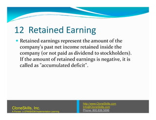 12 Retained Earning
Retained earnings represent the amount of the
company's past net income retained inside the
company (or not paid as dividend to stockholders).
If the amount of retained earnings is negative, it isIf the amount of retained earnings is negative, it is
called as "accumulated deficit".
http://www.CloneSkills.com
Info@CloneSkills.com
Phone: 800.836.5696
CloneSkills, Inc.
A Pioneer in EPM/BI/EIM Implementation Learning
 