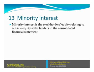 13 Minority Interest
Minority interest is the stockholders’ equity relating to
outside equity stake holders in the consolidated
financial statement
http://www.CloneSkills.com
Info@CloneSkills.com
Phone: 800.836.5696
CloneSkills, Inc.
A Pioneer in EPM/BI/EIM Implementation Learning
 