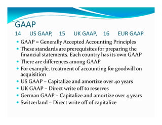 GAAP
14 US GAAP, 15 UK GAAP, 16 EUR GAAP
GAAP = Generally Accepted Accounting Principles
These standards are prerequisites for preparing the
financial statements. Each country has its own GAAP
There are differences among GAAPThere are differences among GAAP
For example, treatment of accounting for goodwill on
acquisition
US GAAP – Capitalize and amortize over 40 years
UK GAAP – Direct write off to reserves
German GAAP – Capitalize and amortize over 4 years
Switzerland – Direct write off of capitalize
 