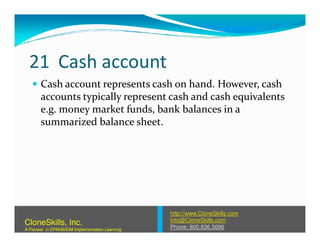 21 Cash account
Cash account represents cash on hand. However, cash
accounts typically represent cash and cash equivalents
e.g. money market funds, bank balances in a
summarized balance sheet.summarized balance sheet.
http://www.CloneSkills.com
Info@CloneSkills.com
Phone: 800.836.5696
CloneSkills, Inc.
A Pioneer in EPM/BI/EIM Implementation Learning
 