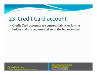 23 Credit Card account
Credit Card accounts are current liabilities for the
holder and are represented so in the balance sheet.
http://www.CloneSkills.com
Info@CloneSkills.com
Phone: 800.836.5696
CloneSkills, Inc.
A Pioneer in EPM/BI/EIM Implementation Learning
 