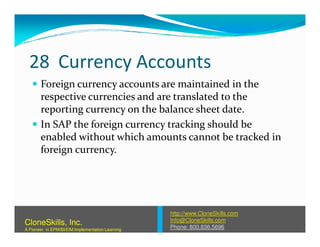 28 Currency Accounts
Foreign currency accounts are maintained in the
respective currencies and are translated to the
reporting currency on the balance sheet date.
In SAP the foreign currency tracking should beIn SAP the foreign currency tracking should be
enabled without which amounts cannot be tracked in
foreign currency.
http://www.CloneSkills.com
Info@CloneSkills.com
Phone: 800.836.5696
CloneSkills, Inc.
A Pioneer in EPM/BI/EIM Implementation Learning
 