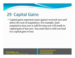 29 Capital Gains
Capital gains represent sums (gains) received over and
above the cost of acquisition. For example, land
acquired at $100,000 is sold for $150,000 will result in
capital gain of $50,000. Any asset that is sold can leadcapital gain of $50,000. Any asset that is sold can lead
to a capital gain or loss
http://www.CloneSkills.com
Info@CloneSkills.com
Phone: 800.836.5696
CloneSkills, Inc.
A Pioneer in EPM/BI/EIM Implementation Learning
 