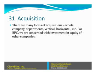 31 Acquisition
There are many forms of acquisitions – whole
company, departments, vertical, horizontal, etc. For
BPC, we are concerned with investment in equity of
other companies.other companies.
http://www.CloneSkills.com
Info@CloneSkills.com
Phone: 800.836.5696
CloneSkills, Inc.
A Pioneer in EPM/BI/EIM Implementation Learning
 