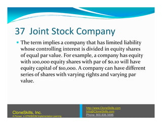 37 Joint Stock Company
The term implies a company that has limited liability
whose controlling interest is divided in equity shares
of equal par value. For example, a company has equity
with 100,000 equity shares with par of $0.10 will havewith 100,000 equity shares with par of $0.10 will have
equity capital of $10,000. A company can have different
series of shares with varying rights and varying par
value.
http://www.CloneSkills.com
Info@CloneSkills.com
Phone: 800.836.5696
CloneSkills, Inc.
A Pioneer in EPM/BI/EIM Implementation Learning
 