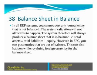 38 Balance Sheet in Balance
In all ERP systems, you cannot post any journal entry
that is not balanced. The system validation will not
allow this to happen. The system therefore will always
produce a balance sheet that is in balance i.e. totalproduce a balance sheet that is in balance i.e. total
assets = total liabilities + equity. However, in BPC, you
can post entries that are out of balance. This can also
happen while revaluing foreign currency for the
balance sheet.
http://www.CloneSkills.com
Info@CloneSkills.com
Phone: 800.836.5696
CloneSkills, Inc.
A Pioneer in EPM/BI/EIM Implementation Learning
 