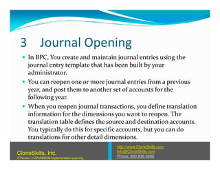 3 Journal Opening
In BPC, You create and maintain journal entries using the
journal entry template that has been built by your
administrator.
You can reopen one or more journal entries from a previousYou can reopen one or more journal entries from a previous
year, and post them to another set of accounts for the
following year.
When you reopen journal transactions, you define translation
information for the dimensions you want to reopen. The
translation table defines the source and destination accounts.
You typically do this for specific accounts, but you can do
translations for other detail dimensions.
http://www.CloneSkills.com
Info@CloneSkills.com
Phone: 800.836.5696
CloneSkills, Inc.
A Pioneer in EPM/BI/EIM Implementation Learning
 