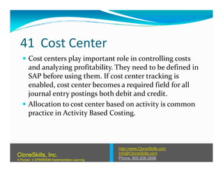 41 Cost Center
Cost centers play important role in controlling costs
and analyzing profitability. They need to be defined in
SAP before using them. If cost center tracking is
enabled, cost center becomes a required field for allenabled, cost center becomes a required field for all
journal entry postings both debit and credit.
Allocation to cost center based on activity is common
practice in Activity Based Costing.
http://www.CloneSkills.com
Info@CloneSkills.com
Phone: 800.836.5696
CloneSkills, Inc.
A Pioneer in EPM/BI/EIM Implementation Learning
 