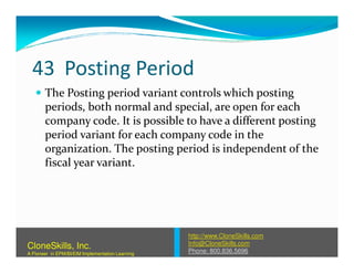43 Posting Period
The Posting period variant controls which posting
periods, both normal and special, are open for each
company code. It is possible to have a different posting
period variant for each company code in theperiod variant for each company code in the
organization. The posting period is independent of the
fiscal year variant.
http://www.CloneSkills.com
Info@CloneSkills.com
Phone: 800.836.5696
CloneSkills, Inc.
A Pioneer in EPM/BI/EIM Implementation Learning
 