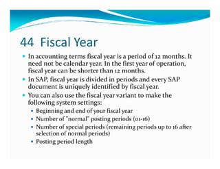 44 Fiscal Year
In accounting terms fiscal year is a period of 12 months. It
need not be calendar year. In the first year of operation,
fiscal year can be shorter than 12 months.
In SAP, fiscal year is divided in periods and every SAP
document is uniquely identified by fiscal year.document is uniquely identified by fiscal year.
You can also use the fiscal year variant to make the
following system settings:
Beginning and end of your fiscal year
Number of "normal" posting periods (01-16)
Number of special periods (remaining periods up to 16 after
selection of normal periods)
Posting period length
 