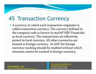 45 Transaction Currency
A currency in which each transaction originates is
called transaction currency. The currency defined in
the company code is known in mySAP ERP Financials
as local currency. The transactions are effectivelyas local currency. The transactions are effectively
posted in local currency. All other currencies are
treated as foreign currency. In SAP the foreign
currency tracking should be enabled without which
amounts cannot be tracked in foreign currency.
http://www.CloneSkills.com
Info@CloneSkills.com
Phone: 800.836.5696
CloneSkills, Inc.
A Pioneer in EPM/BI/EIM Implementation Learning
 