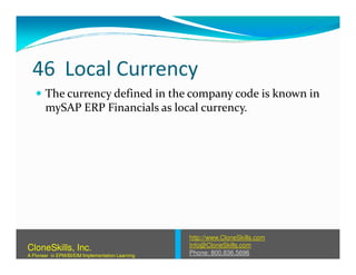 46 Local Currency
The currency defined in the company code is known in
mySAP ERP Financials as local currency.
http://www.CloneSkills.com
Info@CloneSkills.com
Phone: 800.836.5696
CloneSkills, Inc.
A Pioneer in EPM/BI/EIM Implementation Learning
 