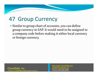 47 Group Currency
Similar to group chart of accounts, you can define
group currency in SAP. It would need to be assigned to
a company code before making it either local currency
or foreign currency.or foreign currency.
http://www.CloneSkills.com
Info@CloneSkills.com
Phone: 800.836.5696
CloneSkills, Inc.
A Pioneer in EPM/BI/EIM Implementation Learning
 