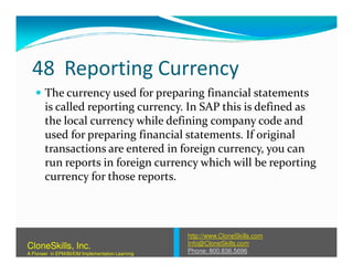 48 Reporting Currency
The currency used for preparing financial statements
is called reporting currency. In SAP this is defined as
the local currency while defining company code and
used for preparing financial statements. If originalused for preparing financial statements. If original
transactions are entered in foreign currency, you can
run reports in foreign currency which will be reporting
currency for those reports.
http://www.CloneSkills.com
Info@CloneSkills.com
Phone: 800.836.5696
CloneSkills, Inc.
A Pioneer in EPM/BI/EIM Implementation Learning
 