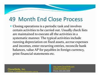 49 Month End Close Process
Closing operations is a periodic task and involves
certain activities to be carried out. Usually check lists
are maintained to execute all the activities in a
systematic manner. The typical activities includesystematic manner. The typical activities include
running depreciation on fixed assets, accrue expenses
and incomes, enter recurring entries, reconcile bank
balances, value AP for payables in foreign currency,
print financial statements etc.
http://www.CloneSkills.com
Info@CloneSkills.com
Phone: 800.836.5696
CloneSkills, Inc.
A Pioneer in EPM/BI/EIM Implementation Learning
 