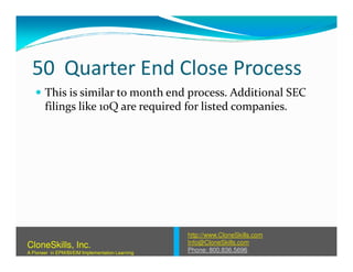 50 Quarter End Close Process
This is similar to month end process. Additional SEC
filings like 10Q are required for listed companies.
http://www.CloneSkills.com
Info@CloneSkills.com
Phone: 800.836.5696
CloneSkills, Inc.
A Pioneer in EPM/BI/EIM Implementation Learning
 