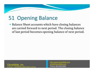 51 Opening Balance
Balance Sheet accounts which have closing balances
are carried forward to next period. The closing balance
of last period becomes opening balance of next period.
http://www.CloneSkills.com
Info@CloneSkills.com
Phone: 800.836.5696
CloneSkills, Inc.
A Pioneer in EPM/BI/EIM Implementation Learning
 