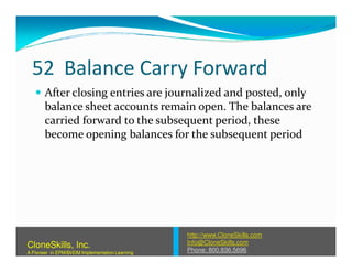 52 Balance Carry Forward
After closing entries are journalized and posted, only
balance sheet accounts remain open. The balances are
carried forward to the subsequent period, these
become opening balances for the subsequent periodbecome opening balances for the subsequent period
http://www.CloneSkills.com
Info@CloneSkills.com
Phone: 800.836.5696
CloneSkills, Inc.
A Pioneer in EPM/BI/EIM Implementation Learning
 