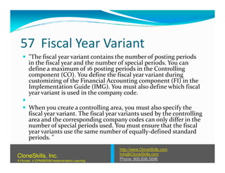 57 Fiscal Year Variant
"The fiscal year variant contains the number of posting periods
in the fiscal year and the number of special periods. You can
define a maximum of 16 posting periods in the Controlling
component (CO). You define the fiscal year variant during
customizing of the Financial Accounting component (FI) in the
Implementation Guide (IMG). You must also define which fiscalImplementation Guide (IMG). You must also define which fiscal
year variant is used in the company code.
When you create a controlling area, you must also specify the
fiscal year variant. The fiscal year variants used by the controlling
area and the corresponding company codes can only differ in the
number of special periods used. You must ensure that the fiscal
year variants use the same number of equally-defined standard
periods. "
http://www.CloneSkills.com
Info@CloneSkills.com
Phone: 800.836.5696
CloneSkills, Inc.
A Pioneer in EPM/BI/EIM Implementation Learning
 