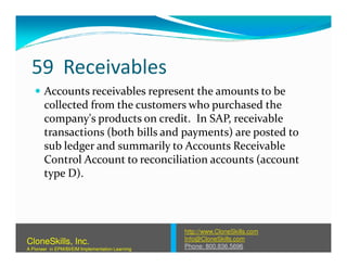 59 Receivables
Accounts receivables represent the amounts to be
collected from the customers who purchased the
company's products on credit. In SAP, receivable
transactions (both bills and payments) are posted totransactions (both bills and payments) are posted to
sub ledger and summarily to Accounts Receivable
Control Account to reconciliation accounts (account
type D).
http://www.CloneSkills.com
Info@CloneSkills.com
Phone: 800.836.5696
CloneSkills, Inc.
A Pioneer in EPM/BI/EIM Implementation Learning
 