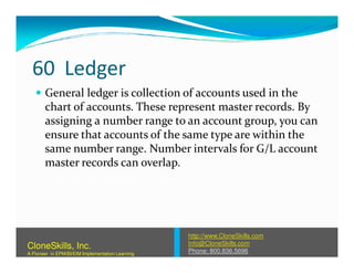 60 Ledger
General ledger is collection of accounts used in the
chart of accounts. These represent master records. By
assigning a number range to an account group, you can
ensure that accounts of the same type are within theensure that accounts of the same type are within the
same number range. Number intervals for G/L account
master records can overlap.
http://www.CloneSkills.com
Info@CloneSkills.com
Phone: 800.836.5696
CloneSkills, Inc.
A Pioneer in EPM/BI/EIM Implementation Learning
 