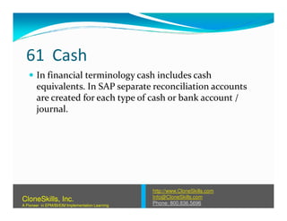 61 Cash
In financial terminology cash includes cash
equivalents. In SAP separate reconciliation accounts
are created for each type of cash or bank account /
journal.journal.
http://www.CloneSkills.com
Info@CloneSkills.com
Phone: 800.836.5696
CloneSkills, Inc.
A Pioneer in EPM/BI/EIM Implementation Learning
 