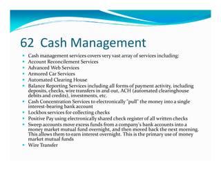 62 Cash Management
Cash management services covers very vast array of services including:
Account Reconcilement Services
Advanced Web Services
Armored Car Services
Automated Clearing House
Balance Reporting Services including all forms of payment activity, includingBalance Reporting Services including all forms of payment activity, including
deposits, checks, wire transfers in and out, ACH (automated clearinghouse
debits and credits), investments, etc.
Cash Concentration Services to electronically "pull" the money into a single
interest-bearing bank account
Lockbox services for collecting checks
Positive Pay using electronically shared check register of all written checks
Sweep accounts move excess funds from a company's bank accounts into a
money market mutual fund overnight, and then moved back the next morning.
This allows them to earn interest overnight. This is the primary use of money
market mutual funds
Wire Transfer
 