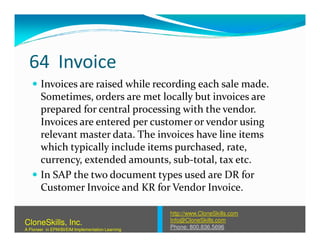 64 Invoice
Invoices are raised while recording each sale made.
Sometimes, orders are met locally but invoices are
prepared for central processing with the vendor.
Invoices are entered per customer or vendor usingInvoices are entered per customer or vendor using
relevant master data. The invoices have line items
which typically include items purchased, rate,
currency, extended amounts, sub-total, tax etc.
In SAP the two document types used are DR for
Customer Invoice and KR for Vendor Invoice.
http://www.CloneSkills.com
Info@CloneSkills.com
Phone: 800.836.5696
CloneSkills, Inc.
A Pioneer in EPM/BI/EIM Implementation Learning
 