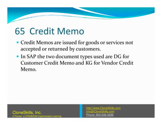 65 Credit Memo
Credit Memos are issued for goods or services not
accepted or returned by customers.
In SAP the two document types used are DG for
Customer Credit Memo and KG for Vendor CreditCustomer Credit Memo and KG for Vendor Credit
Memo.
http://www.CloneSkills.com
Info@CloneSkills.com
Phone: 800.836.5696
CloneSkills, Inc.
A Pioneer in EPM/BI/EIM Implementation Learning
 