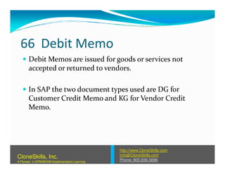 66 Debit Memo
Debit Memos are issued for goods or services not
accepted or returned to vendors.
In SAP the two document types used are DG forIn SAP the two document types used are DG for
Customer Credit Memo and KG for Vendor Credit
Memo.
http://www.CloneSkills.com
Info@CloneSkills.com
Phone: 800.836.5696
CloneSkills, Inc.
A Pioneer in EPM/BI/EIM Implementation Learning
 